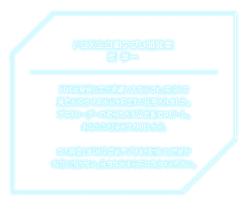 FOX 全自動アプリ開発者 関孝一FOXは投資に苦手意識のある方でも安心して 資産を増やせる未来を目指して開発されました。 プロトレーダーの取引をAIが全自動でコピーし、 あなたに利益を生み出します。この機会にFOX全自動アプリを利用して、時間や お金で悩まない、 自由な未来を手に入れてください。
